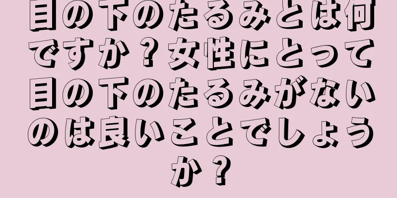 目の下のたるみとは何ですか？女性にとって目の下のたるみがないのは良いことでしょうか？