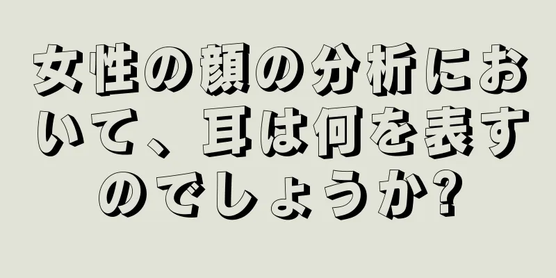 女性の顔の分析において、耳は何を表すのでしょうか?