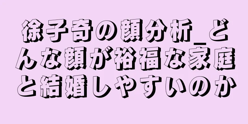 徐子奇の顔分析_どんな顔が裕福な家庭と結婚しやすいのか