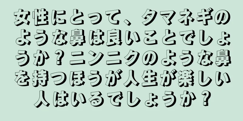 女性にとって、タマネギのような鼻は良いことでしょうか？ニンニクのような鼻を持つほうが人生が楽しい人はいるでしょうか？