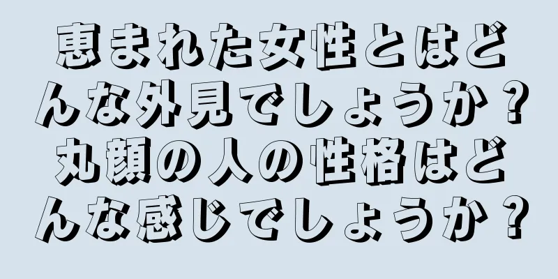 恵まれた女性とはどんな外見でしょうか？丸顔の人の性格はどんな感じでしょうか？