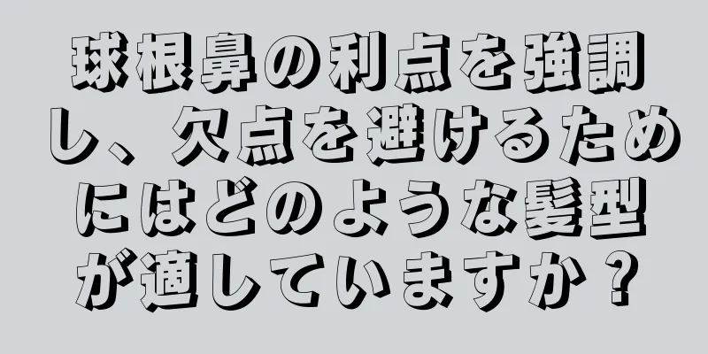 球根鼻の利点を強調し、欠点を避けるためにはどのような髪型が適していますか？