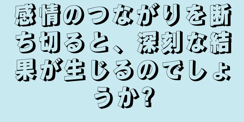 感情のつながりを断ち切ると、深刻な結果が生じるのでしょうか?