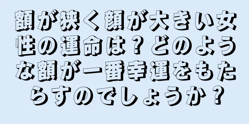 額が狭く顔が大きい女性の運命は？どのような額が一番幸運をもたらすのでしょうか？
