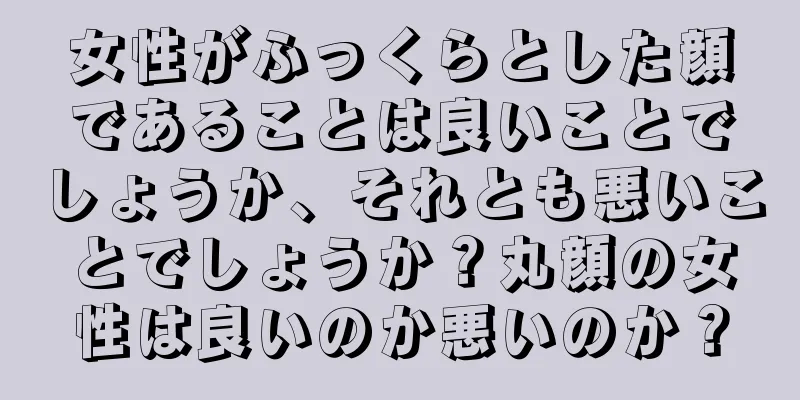 女性がふっくらとした顔であることは良いことでしょうか、それとも悪いことでしょうか？丸顔の女性は良いのか悪いのか？