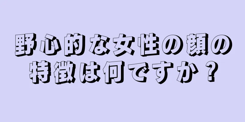 野心的な女性の顔の特徴は何ですか？