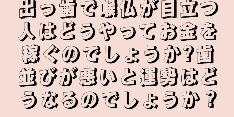 出っ歯で喉仏が目立つ人はどうやってお金を稼ぐのでしょうか?歯並びが悪いと運勢はどうなるのでしょうか？