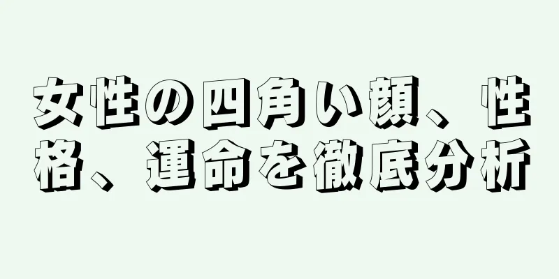 女性の四角い顔、性格、運命を徹底分析