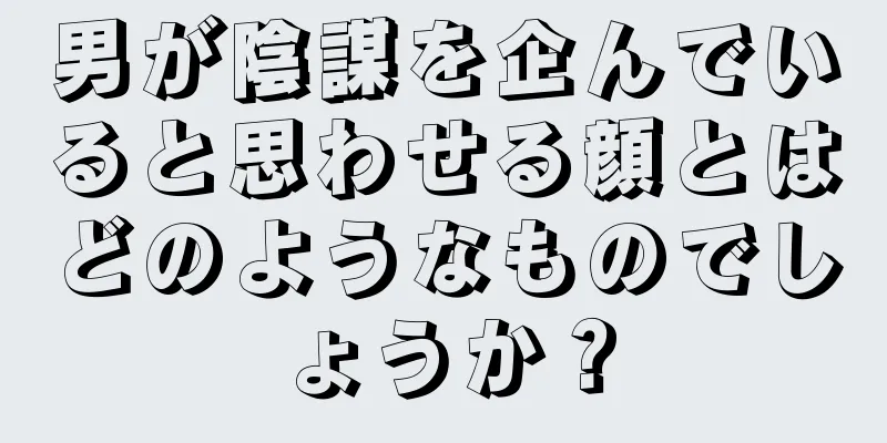 男が陰謀を企んでいると思わせる顔とはどのようなものでしょうか？