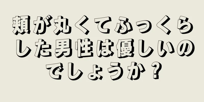 頬が丸くてふっくらした男性は優しいのでしょうか？