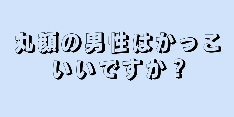 丸顔の男性はかっこいいですか？