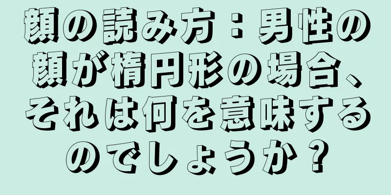 顔の読み方：男性の顔が楕円形の場合、それは何を意味するのでしょうか？