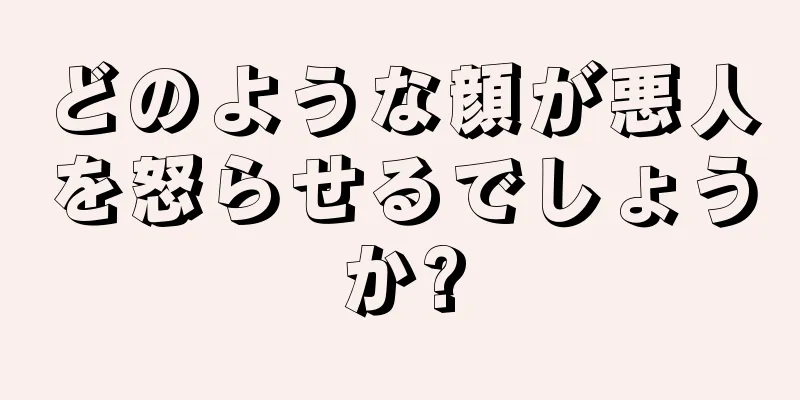 どのような顔が悪人を怒らせるでしょうか?