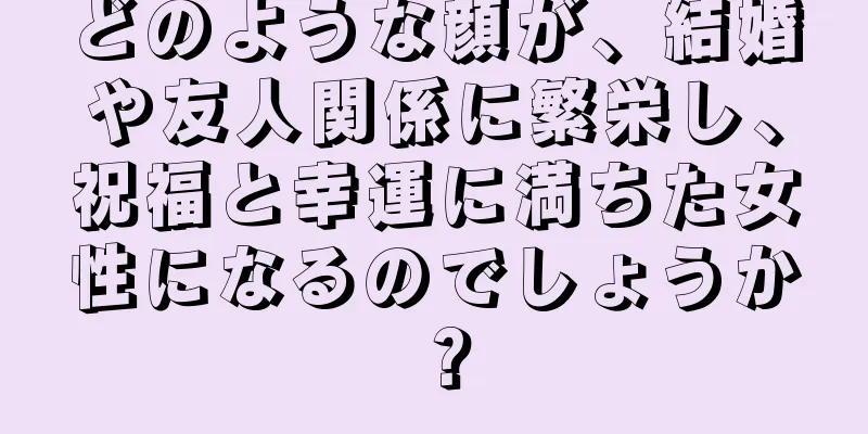 どのような顔が、結婚や友人関係に繁栄し、祝福と幸運に満ちた女性になるのでしょうか？