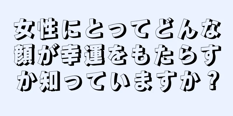 女性にとってどんな顔が幸運をもたらすか知っていますか？