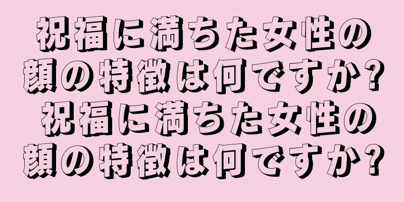 祝福に満ちた女性の顔の特徴は何ですか? 祝福に満ちた女性の顔の特徴は何ですか?