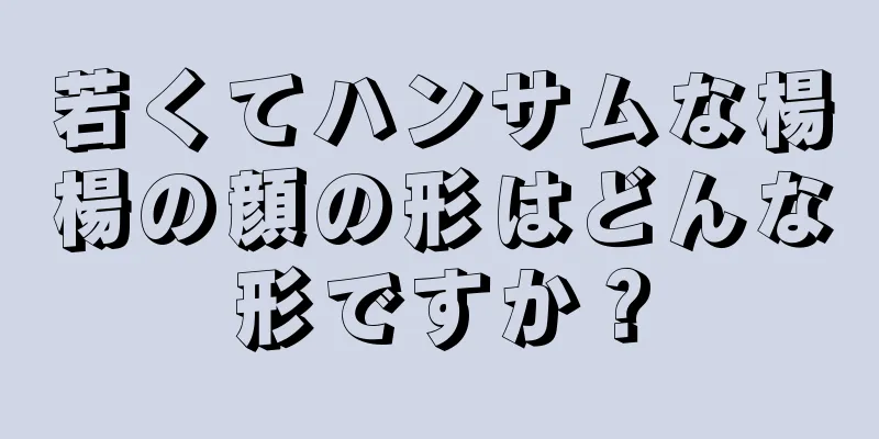 若くてハンサムな楊楊の顔の形はどんな形ですか？