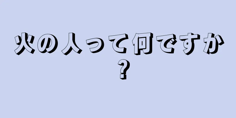 火の人って何ですか？