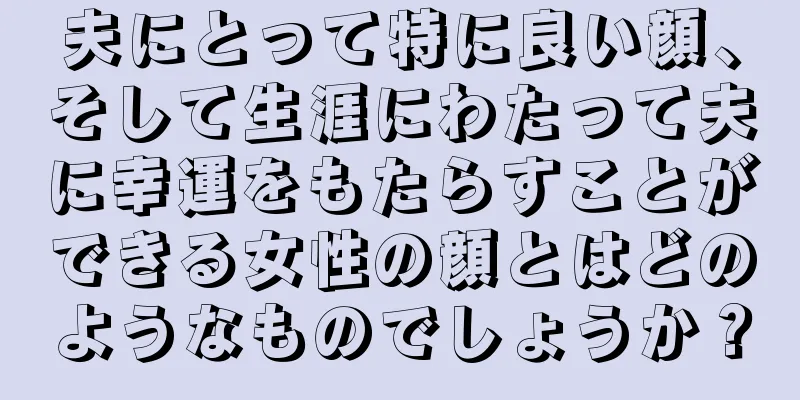 夫にとって特に良い顔、そして生涯にわたって夫に幸運をもたらすことができる女性の顔とはどのようなものでしょうか？