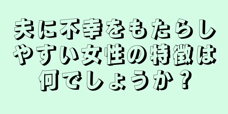 夫に不幸をもたらしやすい女性の特徴は何でしょうか？