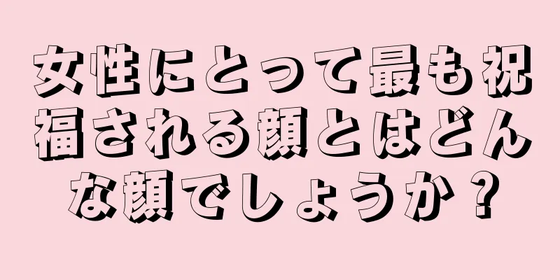 女性にとって最も祝福される顔とはどんな顔でしょうか？