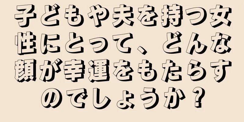 子どもや夫を持つ女性にとって、どんな顔が幸運をもたらすのでしょうか？