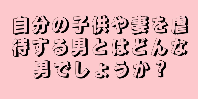 自分の子供や妻を虐待する男とはどんな男でしょうか？