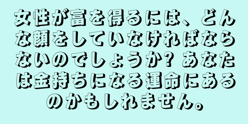 女性が富を得るには、どんな顔をしていなければならないのでしょうか? あなたは金持ちになる運命にあるのかもしれません。