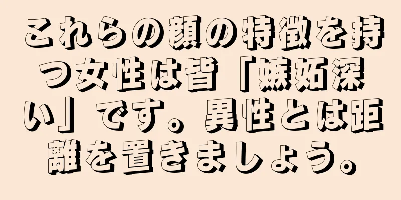 これらの顔の特徴を持つ女性は皆「嫉妬深い」です。異性とは距離を置きましょう。