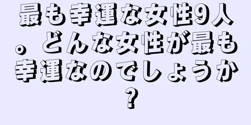 最も幸運な女性9人。どんな女性が最も幸運なのでしょうか？