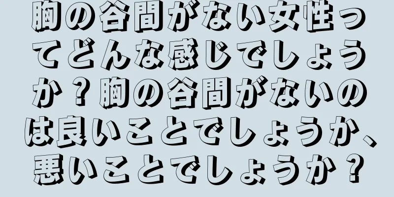 胸の谷間がない女性ってどんな感じでしょうか？胸の谷間がないのは良いことでしょうか、悪いことでしょうか？