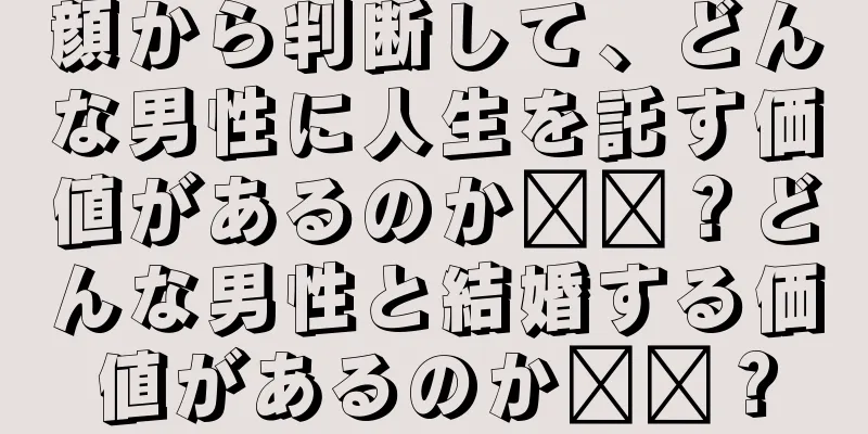 顔から判断して、どんな男性に人生を託す価値があるのか​​？どんな男性と結婚する価値があるのか​​？