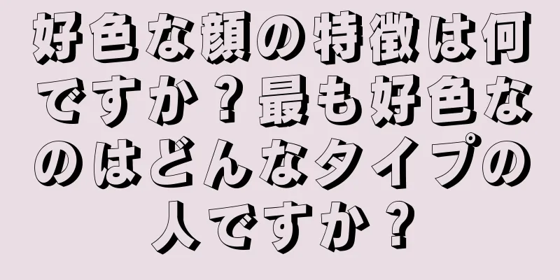 好色な顔の特徴は何ですか？最も好色なのはどんなタイプの人ですか？