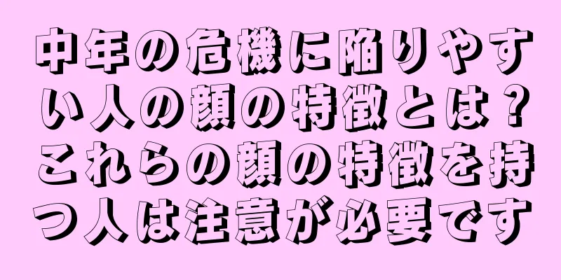 中年の危機に陥りやすい人の顔の特徴とは？これらの顔の特徴を持つ人は注意が必要です