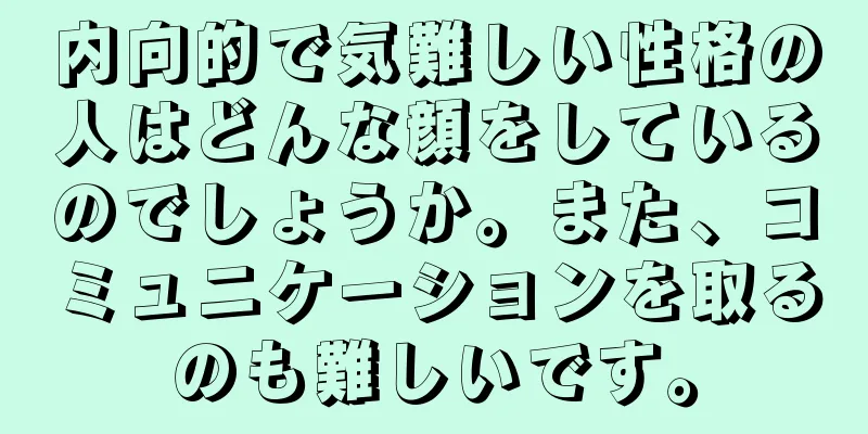 内向的で気難しい性格の人はどんな顔をしているのでしょうか。また、コミュニケーションを取るのも難しいです。
