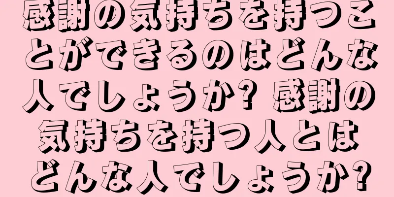 感謝の気持ちを持つことができるのはどんな人でしょうか? 感謝の気持ちを持つ人とはどんな人でしょうか?