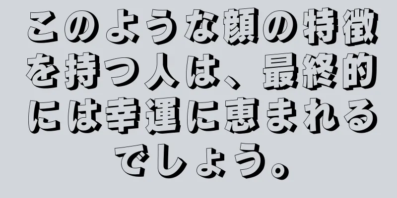 このような顔の特徴を持つ人は、最終的には幸運に恵まれるでしょう。
