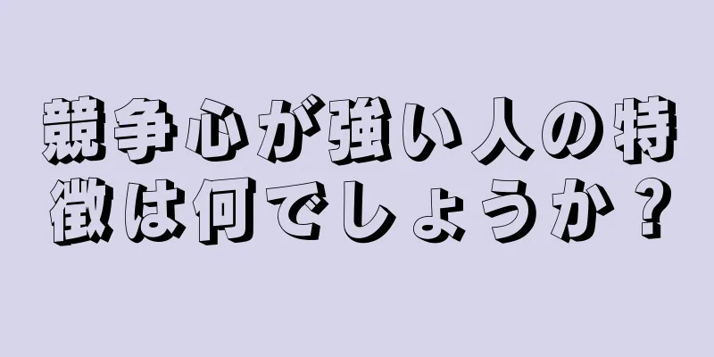 競争心が強い人の特徴は何でしょうか？