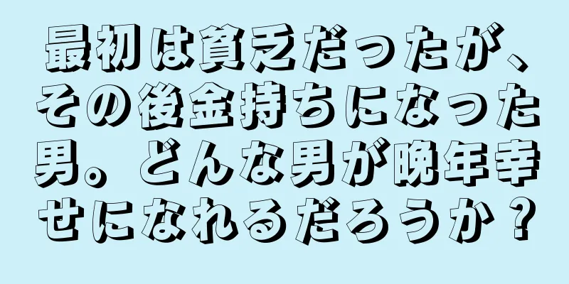 最初は貧乏だったが、その後金持ちになった男。どんな男が晩年幸せになれるだろうか？