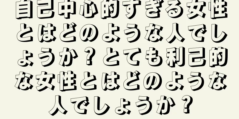 自己中心的すぎる女性とはどのような人でしょうか？とても利己的な女性とはどのような人でしょうか？