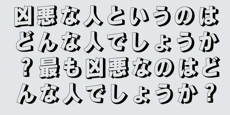 凶悪な人というのはどんな人でしょうか？最も凶悪なのはどんな人でしょうか？