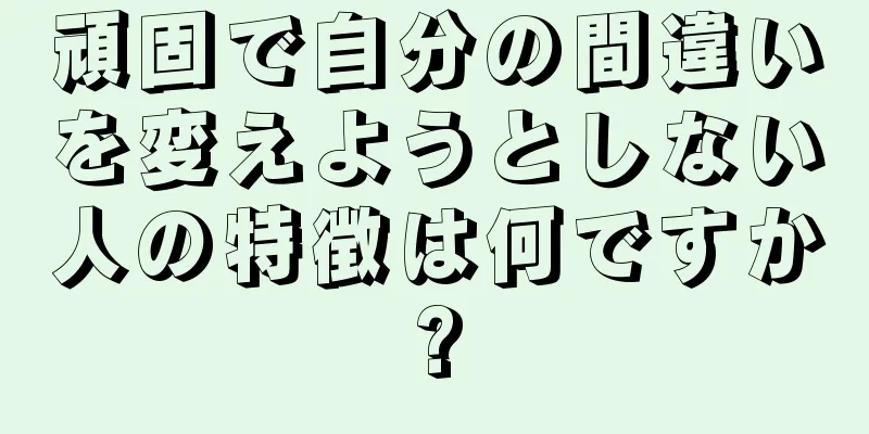 頑固で自分の間違いを変えようとしない人の特徴は何ですか?