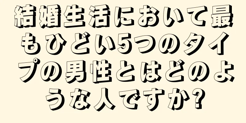 結婚生活において最もひどい5つのタイプの男性とはどのような人ですか?