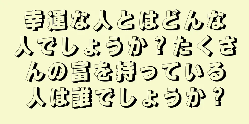 幸運な人とはどんな人でしょうか？たくさんの富を持っている人は誰でしょうか？