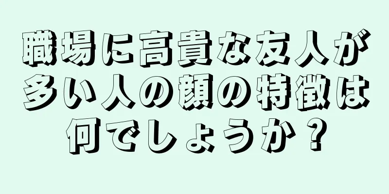 職場に高貴な友人が多い人の顔の特徴は何でしょうか？
