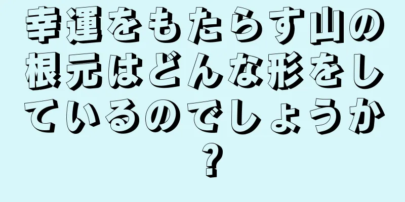 幸運をもたらす山の根元はどんな形をしているのでしょうか？