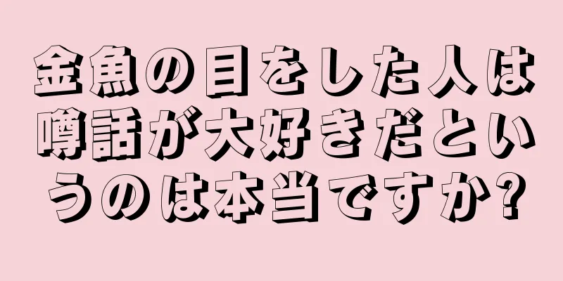 金魚の目をした人は噂話が大好きだというのは本当ですか?