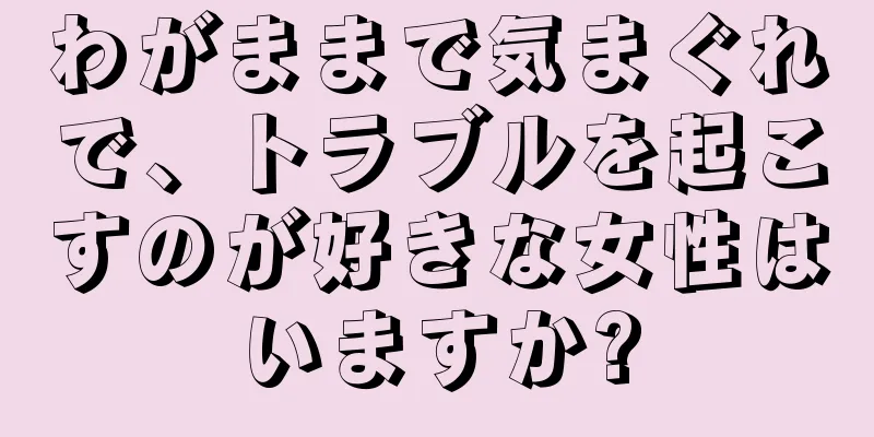 わがままで気まぐれで、トラブルを起こすのが好きな女性はいますか?