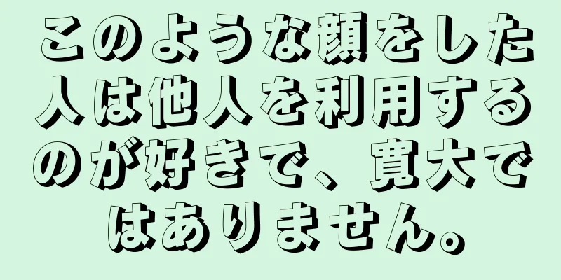 このような顔をした人は他人を利用するのが好きで、寛大ではありません。