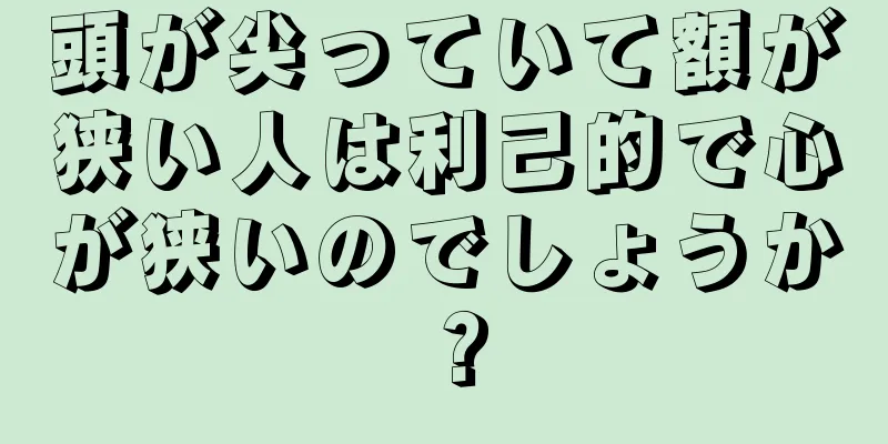 頭が尖っていて額が狭い人は利己的で心が狭いのでしょうか？
